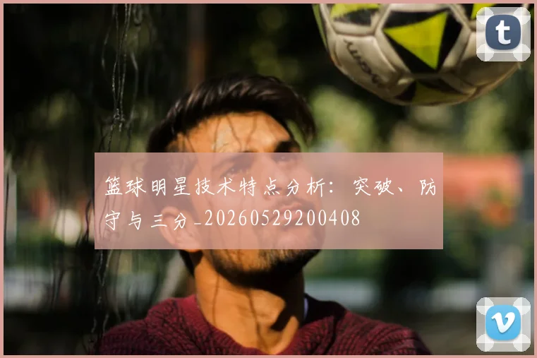篮球明星技术特点分析:突破、防守与三分_20260529200408