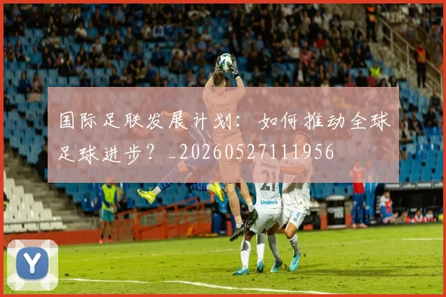 国际足联发展计划:如何推动全球足球进步?_20260527111956