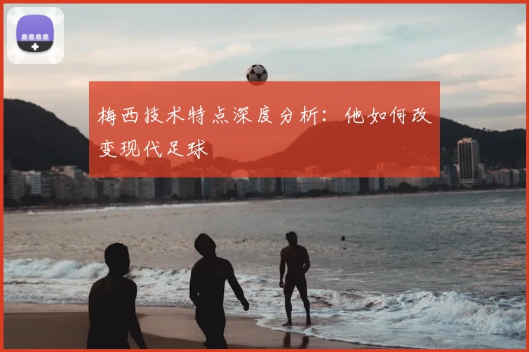 梅西技术特点深度分析：他如何改变现代足球