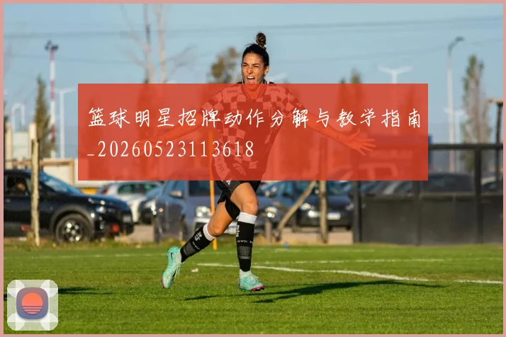 篮球明星招牌动作分解与教学指南_20260523113618
